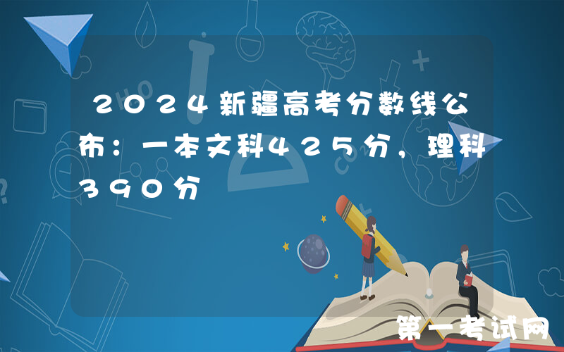 2024新疆高考分数线公布：一本文科425分，理科390分