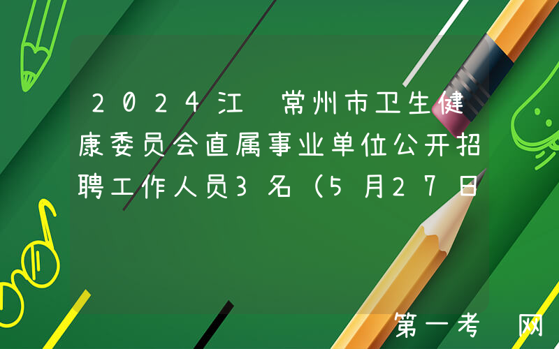 2024江苏常州市卫生健康委员会直属事业单位公开招聘工作人员3名（5月27日-29日报名）