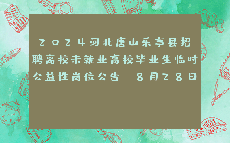 2024河北唐山乐亭县招聘离校未就业高校毕业生临时公益性岗位公告（8月28日-29日报名）