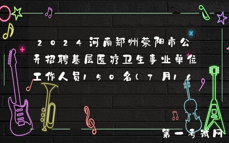 2024河南郑州荥阳市公开招聘基层医疗卫生事业单位工作人员150名（7月16日-20日报名）