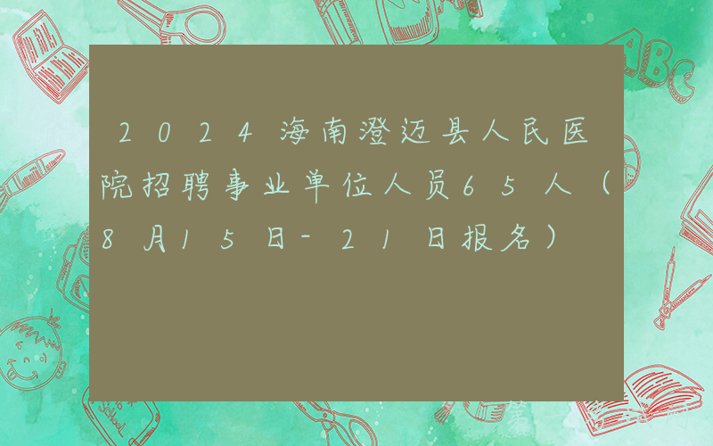 2024海南澄迈县人民医院招聘事业单位人员65人（8月15日-21日报名）