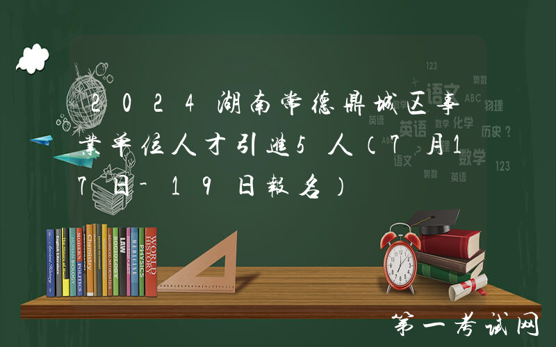 2024湖南常德鼎城区事业单位人才引进5人（7月17日-19日报名）