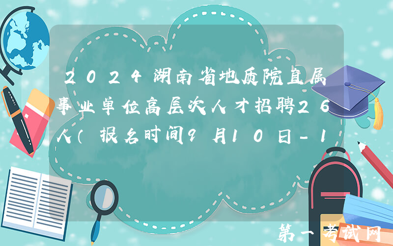 2024湖南省地质院直属事业单位高层次人才招聘26人（报名时间9月10日-12月31日）