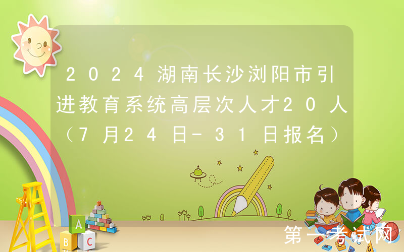 2024湖南长沙浏阳市引进教育系统高层次人才20人（7月24日-31日报名）