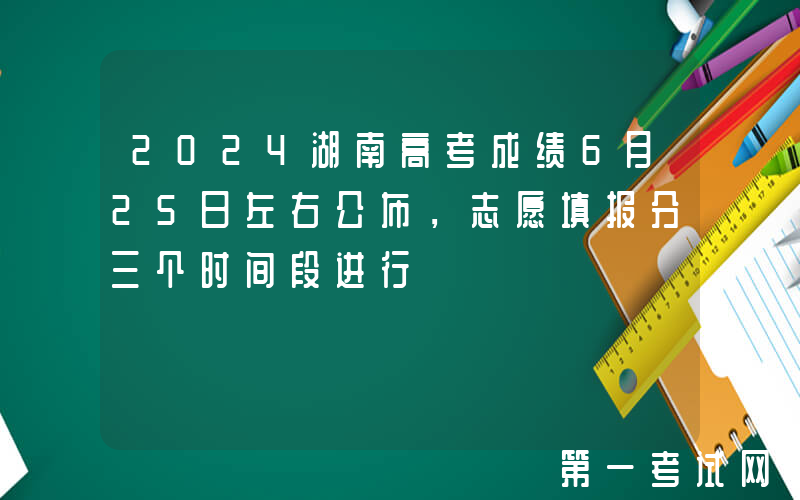 2024湖南高考成绩6月25日左右公布，志愿填报分三个时间段进行
