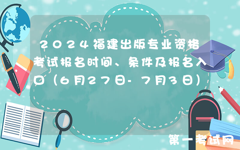 2024福建出版专业资格考试报名时间、条件及报名入口（6月27日-7月3日）