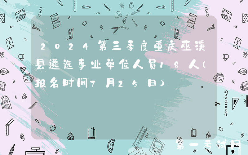 2024第三季度重庆巫溪县遴选事业单位人员18人（报名时间7月25日）