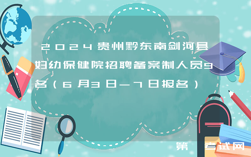 2024贵州黔东南剑河县妇幼保健院招聘备案制人员9名（6月3日-7日报名）