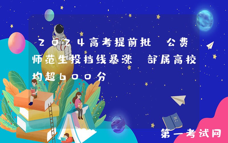 2024高考提前批：公费师范生投档线暴涨，部属高校均超600分！