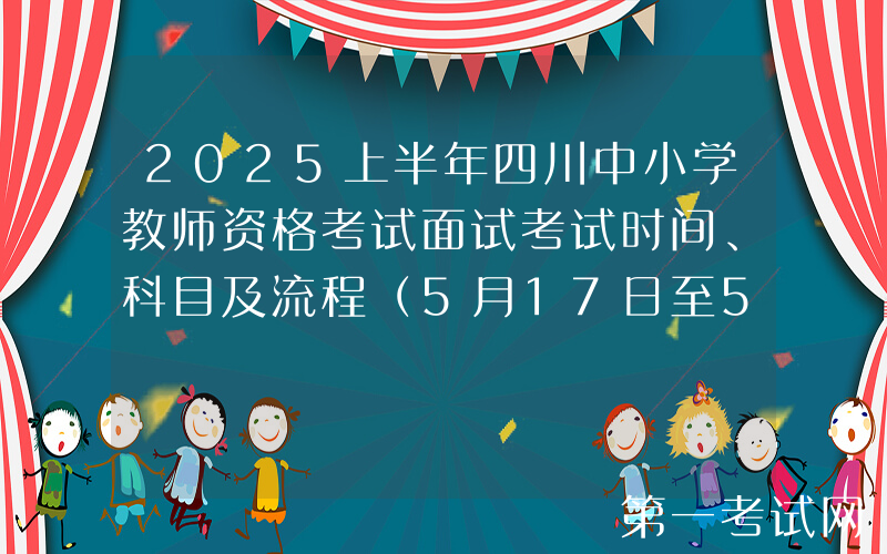 2025上半年四川中小学教师资格考试面试考试时间、科目及流程（5月17日至5月18日）