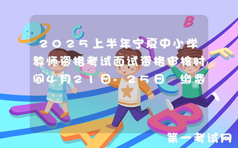 2025上半年宁夏中小学教师资格考试面试资格审核时间4月21日-25日 缴费4月21日-26日