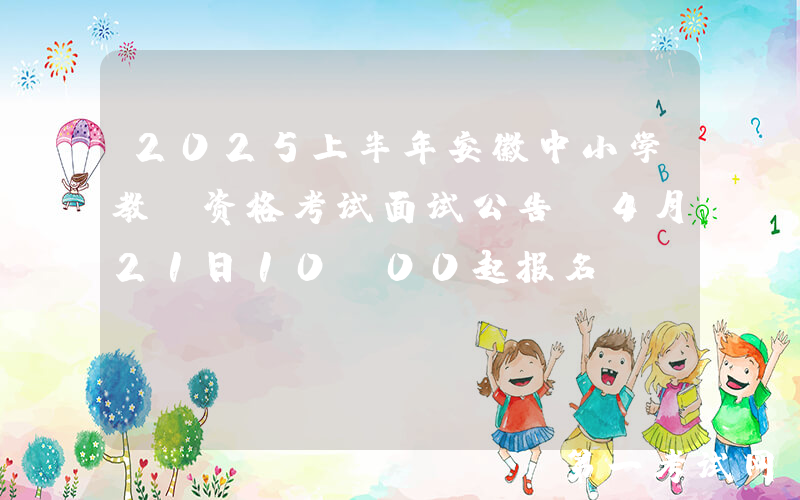 2025上半年安徽中小学教师资格考试面试公告（4月21日10:00起报名）
