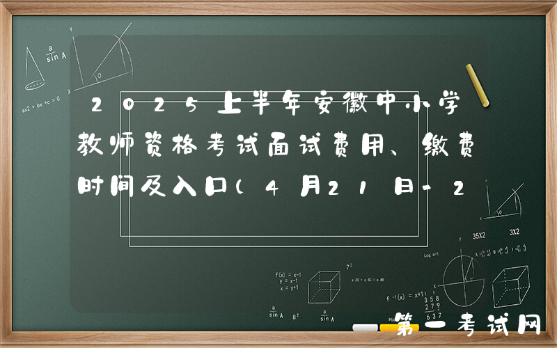 2025上半年安徽中小学教师资格考试面试费用、缴费时间及入口（4月21日-26日）