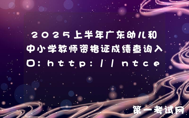 2025上半年广东幼儿和中小学教师资格证成绩查询入口：http://ntce.neea.edu.cn/ntce/