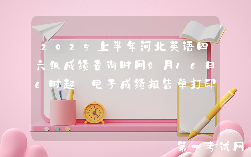 2025上半年河北英语四六级成绩查询时间8月16日6时起 电子成绩报告单打印8月17日15时起