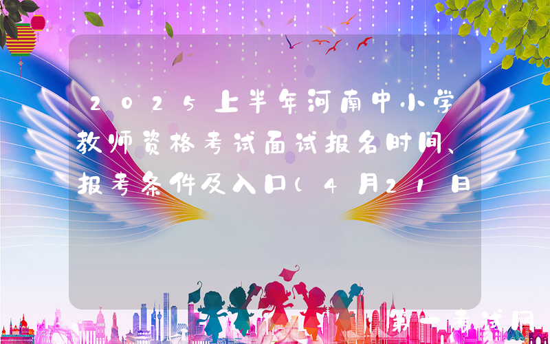 2025上半年河南中小学教师资格考试面试报名时间、报考条件及入口（4月21日-24日）