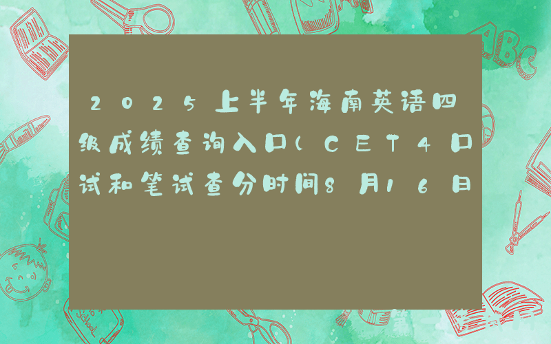 2025上半年海南英语四级成绩查询入口（CET4口试和笔试查分时间8月16日上午6时起）