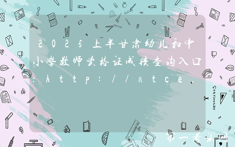 2025上半甘肃幼儿和中小学教师资格证成绩查询入口：http://ntce.neea.edu.cn/ntce/