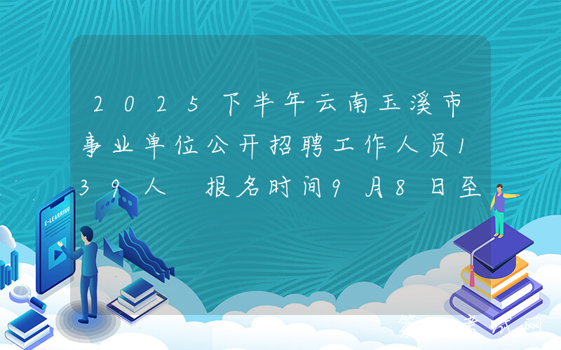 2025下半年云南玉溪市事业单位公开招聘工作人员139人 报名时间9月8日至12日