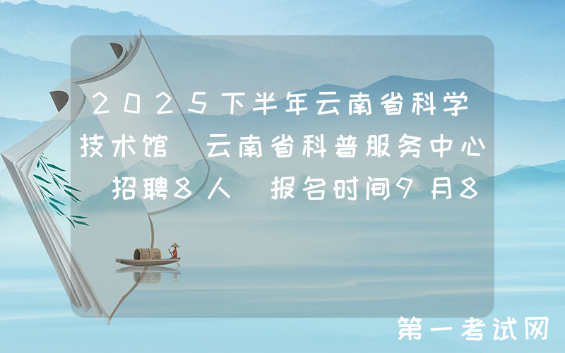 2025下半年云南省科学技术馆(云南省科普服务中心)招聘8人 报名时间9月8日至12日