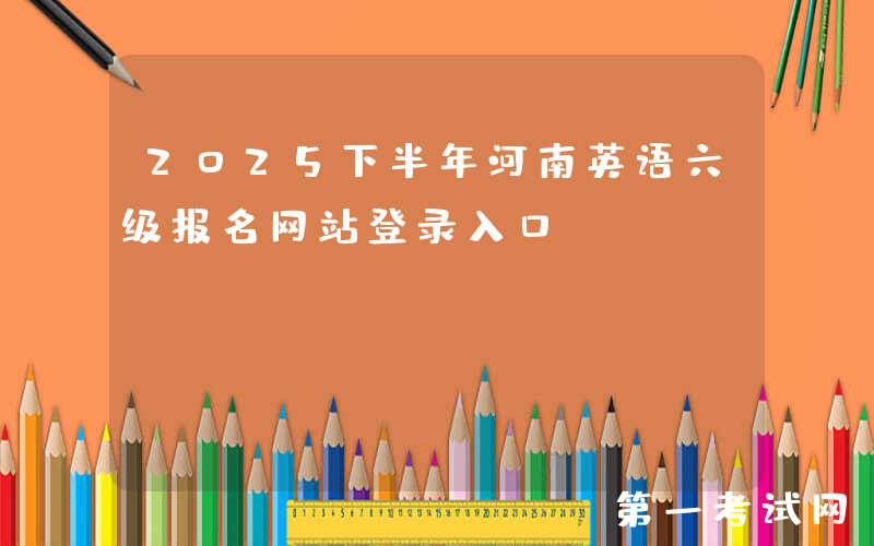2025下半年河南英语六级报名网站登录入口：https://cet-bm.neea.edu.cn/