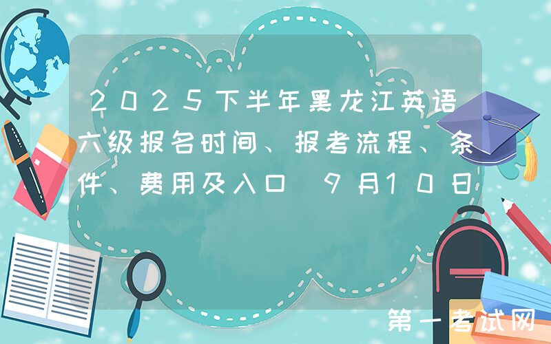 2025下半年黑龙江英语六级报名时间、报考流程、条件、费用及入口（9月10日-26日）