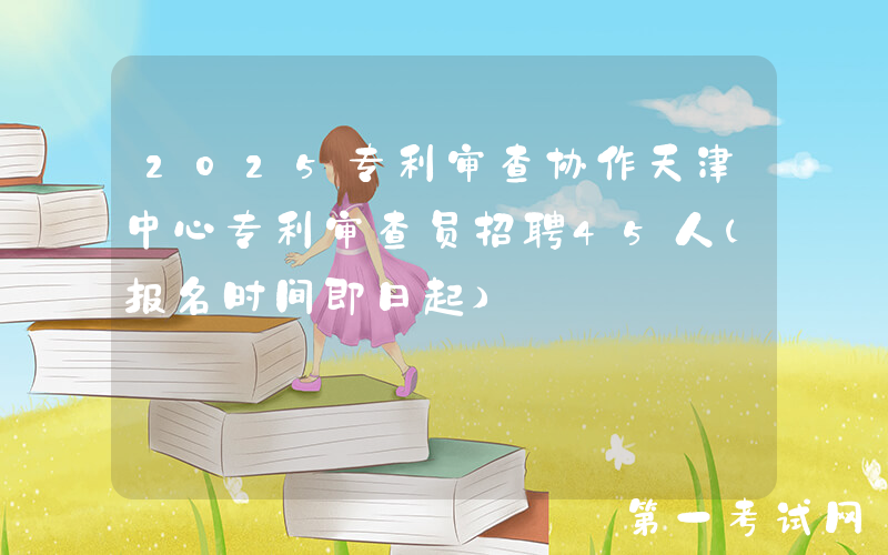 2025专利审查协作天津中心专利审查员招聘45人（报名时间即日起）
