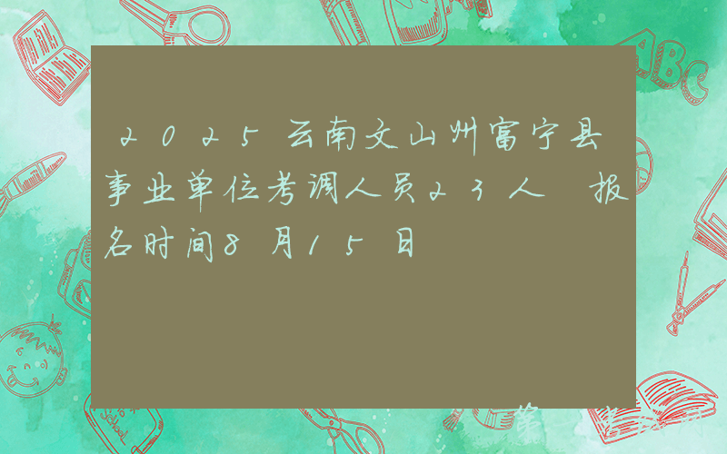 2025云南文山州富宁县事业单位考调人员23人 报名时间8月15日