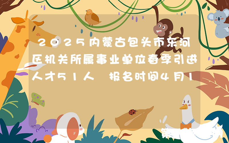 2025内蒙古包头市东河区机关所属事业单位春季引进人才51人 报名时间4月18日至5月12日