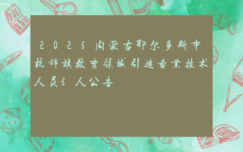 2025内蒙古鄂尔多斯市杭锦旗教育领域引进专业技术人员5人公告
