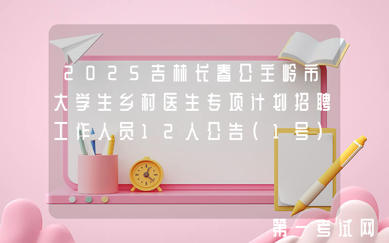 2025吉林长春公主岭市大学生乡村医生专项计划招聘工作人员12人公告（1号）