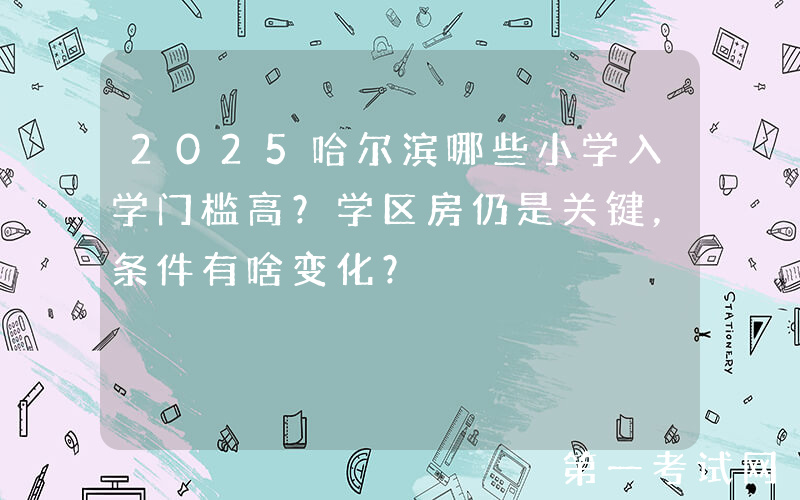2025哈尔滨哪些小学入学门槛高？学区房仍是关键，条件有啥变化？