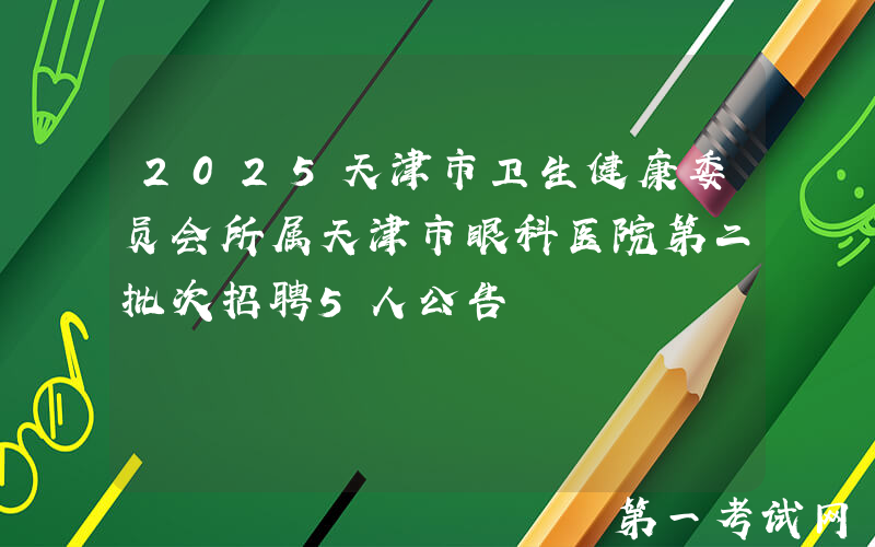 2025天津市卫生健康委员会所属天津市眼科医院第二批次招聘5人公告