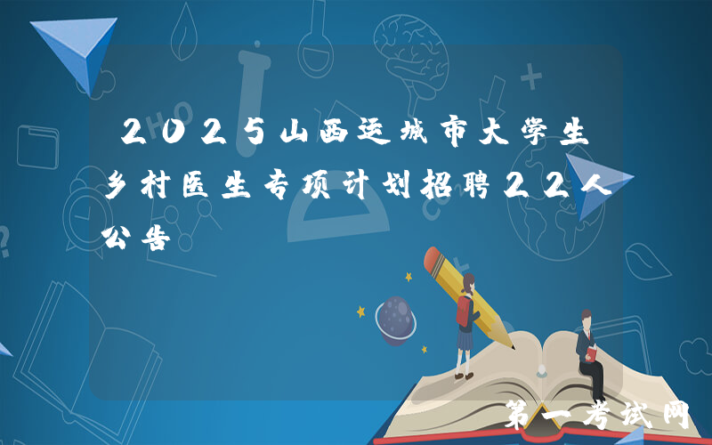 2025山西运城市大学生乡村医生专项计划招聘22人公告