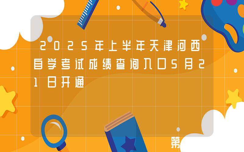 2025年上半年天津河西自学考试成绩查询入口5月21日开通