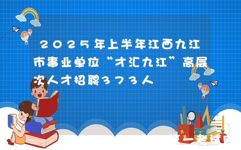 2025年上半年江西九江市事业单位“才汇九江”高层次人才招聘373人