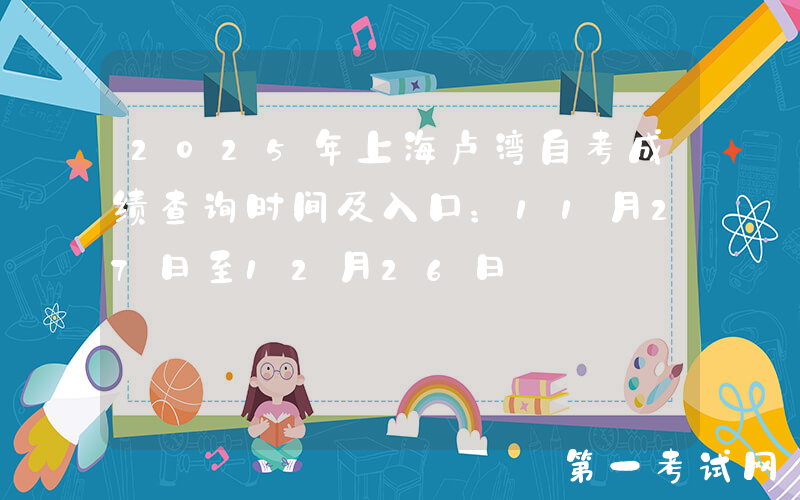 2025年上海卢湾自考成绩查询时间及入口：11月27日至12月26日
