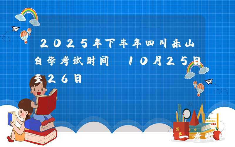 2025年下半年四川乐山自学考试时间：10月25日至26日