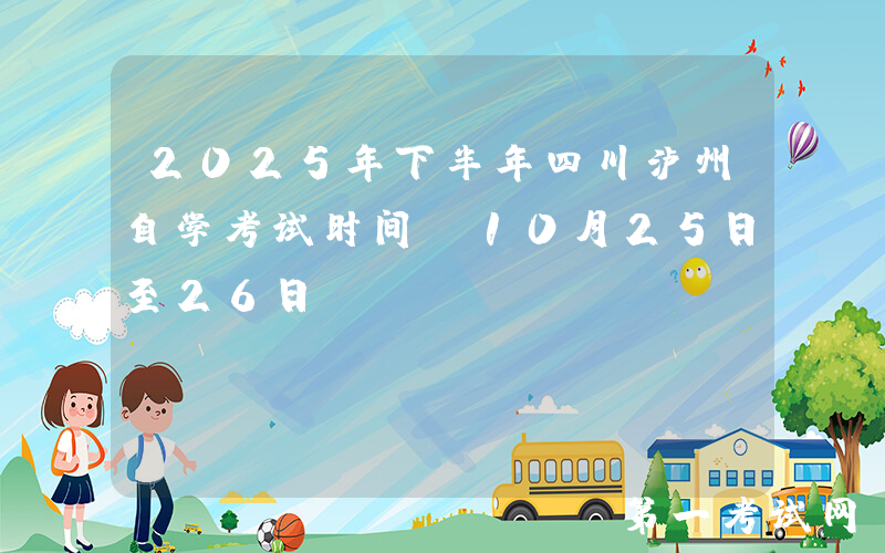 2025年下半年四川泸州自学考试时间：10月25日至26日