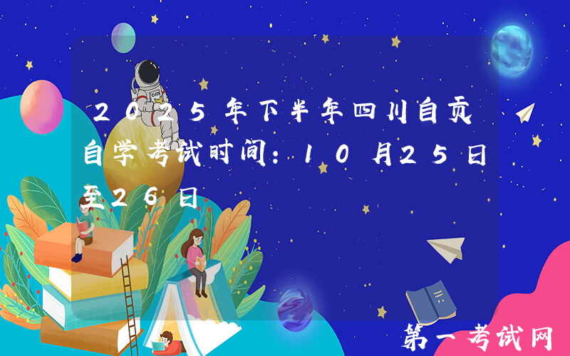 2025年下半年四川自贡自学考试时间：10月25日至26日