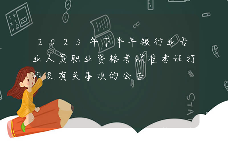 2025年下半年银行业专业人员职业资格考试准考证打印及有关事项的公告