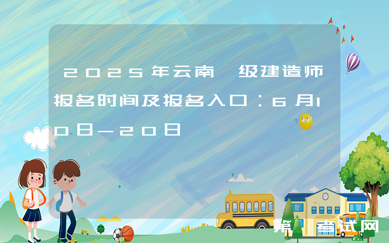 2025年云南一级建造师报名时间及报名入口：6月10日-20日