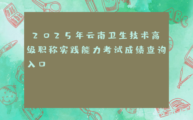 2025年云南卫生技术高级职称实践能力考试成绩查询入口：www.ynwsjkrc.cn（已开通）