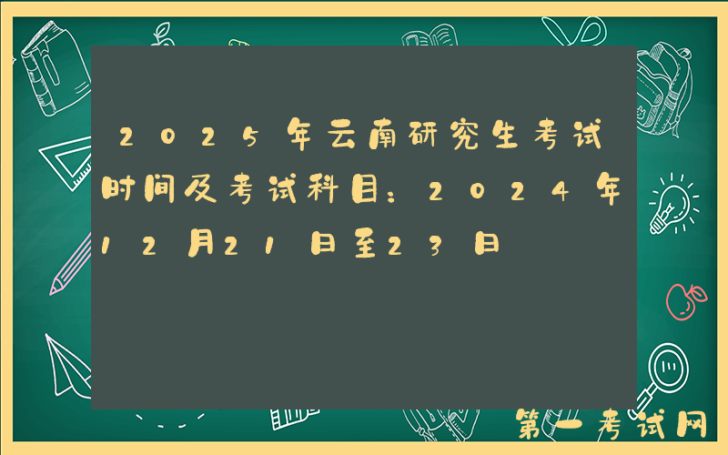 2025年云南研究生考试时间及考试科目：2024年12月21日至23日