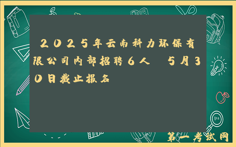 2025年云南科力环保有限公司内部招聘6人（5月30日截止报名）