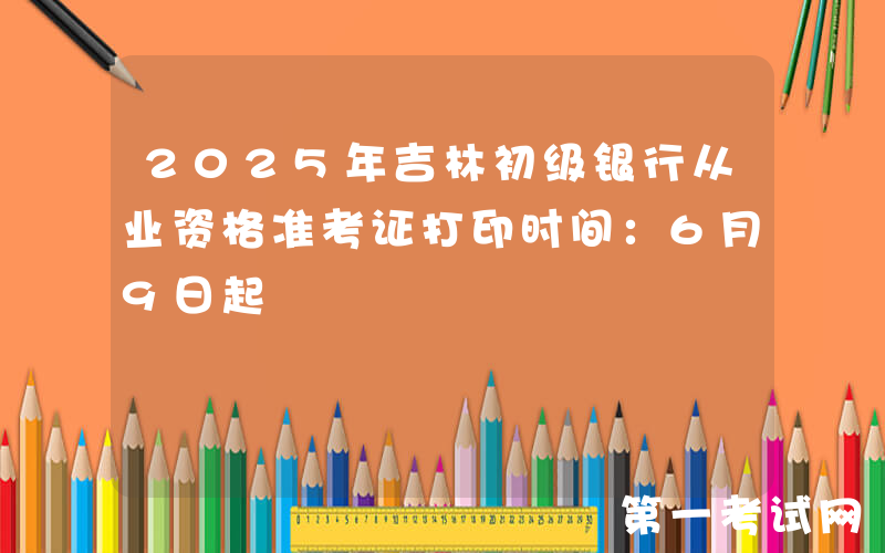 2025年吉林初级银行从业资格准考证打印时间：6月9日起