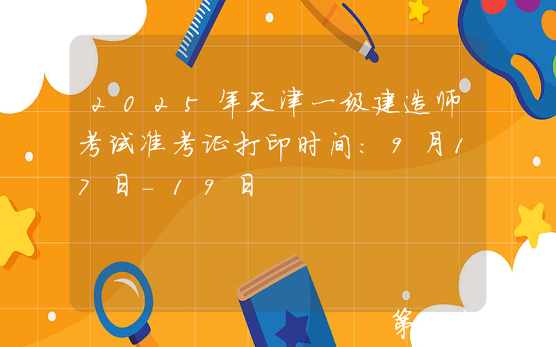2025年天津一级建造师考试准考证打印时间：9月17日-19日