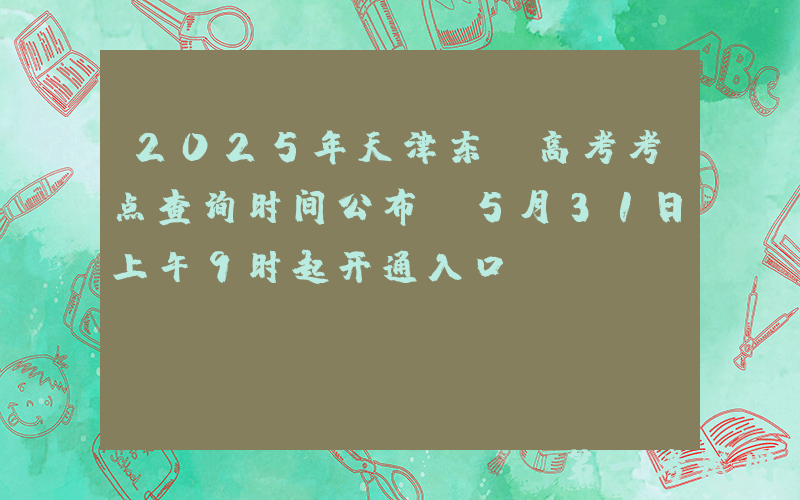 2025年天津东丽高考考点查询时间公布 5月31日上午9时起开通入口