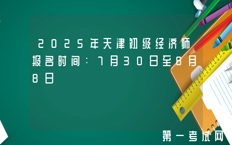 2025年天津初级经济师报名时间：7月30日至8月8日