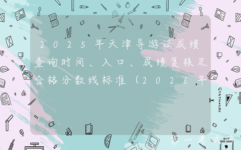 2025年天津导游证成绩查询时间、入口、成绩复核及合格分数线标准（2026年3月2日起）